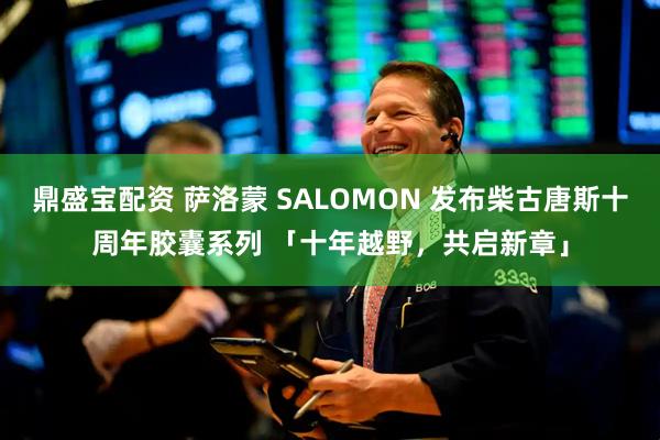 鼎盛宝配资 萨洛蒙 SALOMON 发布柴古唐斯十周年胶囊系列 「十年越野，共启新章」