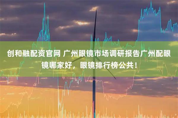 创和融配资官网 广州眼镜市场调研报告广州配眼镜哪家好，眼镜排行榜公共！