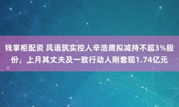钱掌柜配资 风语筑实控人辛浩鹰拟减持不超3%股份，上月其丈夫及一致行动人刚套现1.74亿元