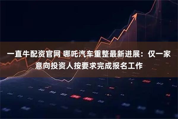 一直牛配资官网 哪吒汽车重整最新进展：仅一家意向投资人按要求完成报名工作