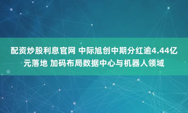 配资炒股利息官网 中际旭创中期分红逾4.44亿元落地 加码布局数据中心与机器人领域