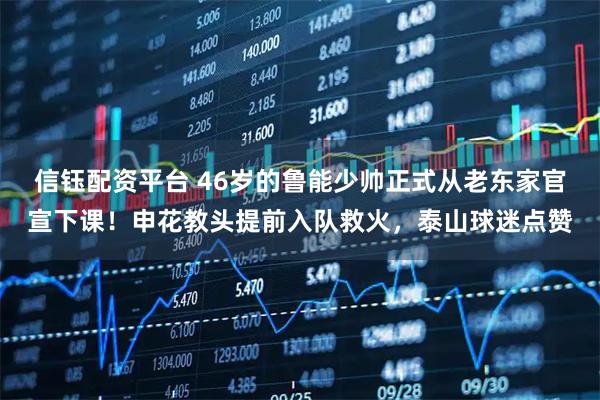 信钰配资平台 46岁的鲁能少帅正式从老东家官宣下课！申花教头提前入队救火，泰山球迷点赞