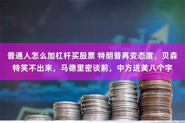 普通人怎么加杠杆买股票 特朗普再变态度，贝森特笑不出来，马德里密谈前，中方送美八个字