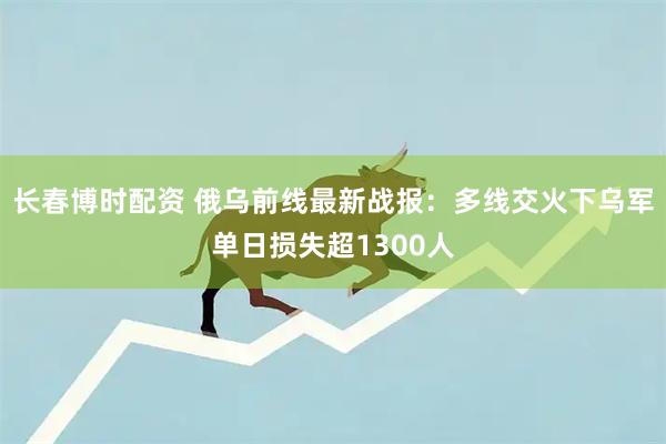 长春博时配资 俄乌前线最新战报：多线交火下乌军单日损失超1300人