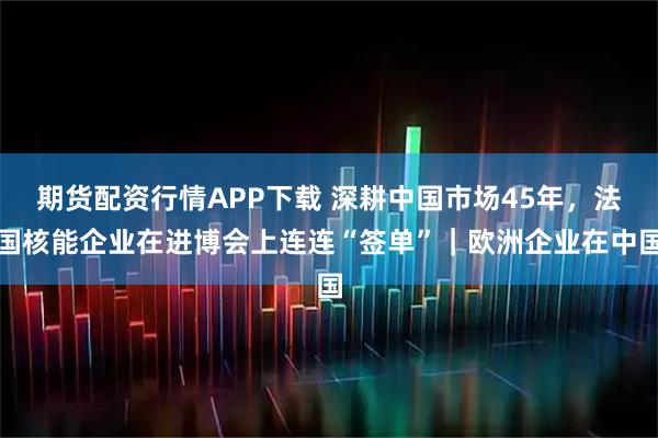 期货配资行情APP下载 深耕中国市场45年，法国核能企业在进博会上连连“签单”｜欧洲企业在中国