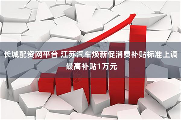 长城配资网平台 江苏汽车焕新促消费补贴标准上调 最高补贴1万元