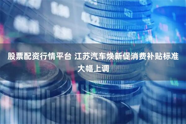 股票配资行情平台 江苏汽车焕新促消费补贴标准大幅上调