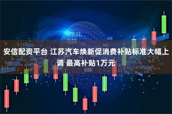 安信配资平台 江苏汽车焕新促消费补贴标准大幅上调 最高补贴1万元