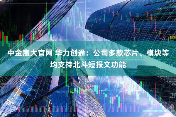 中金宸大官网 华力创通：公司多款芯片、模块等均支持北斗短报文功能