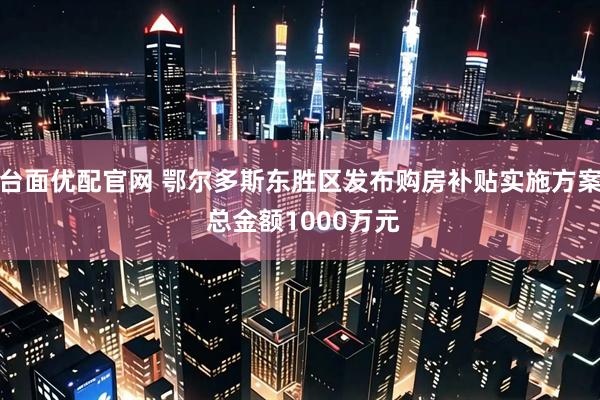 台面优配官网 鄂尔多斯东胜区发布购房补贴实施方案 总金额1000万元
