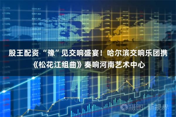 股王配资 “豫”见交响盛宴！哈尔滨交响乐团携《松花江组曲》奏响河南艺术中心