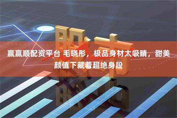 赢赢顺配资平台 毛晓彤，极品身材太吸睛，甜美颜值下藏着超绝身段
