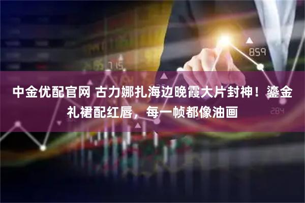 中金优配官网 古力娜扎海边晚霞大片封神！鎏金礼裙配红唇，每一帧都像油画