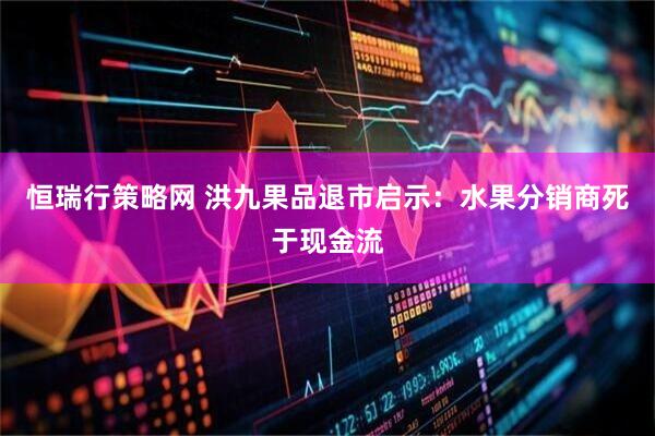 恒瑞行策略网 洪九果品退市启示：水果分销商死于现金流
