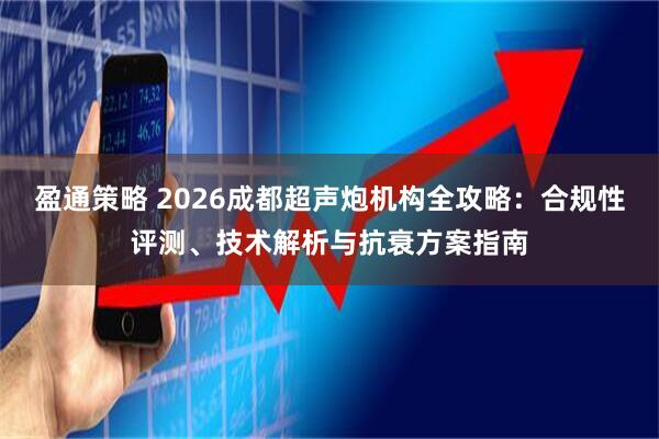 盈通策略 2026成都超声炮机构全攻略：合规性评测、技术解析与抗衰方案指南