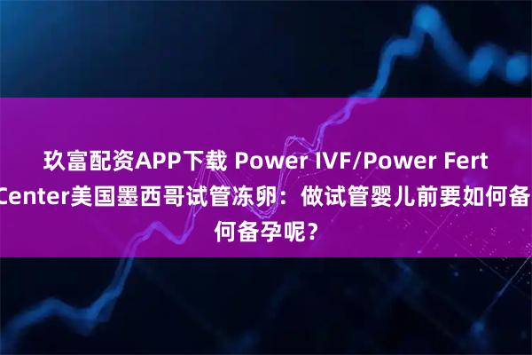玖富配资APP下载 Power IVF/Power Fertiltiy Center美国墨西哥试管冻卵：做试管婴儿前要如何备孕呢？