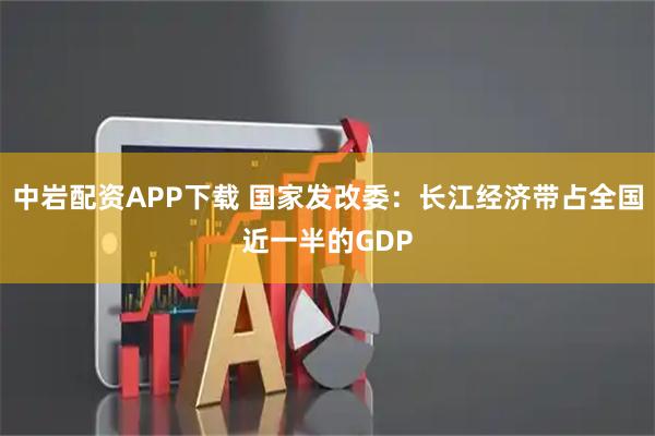 中岩配资APP下载 国家发改委：长江经济带占全国近一半的GDP