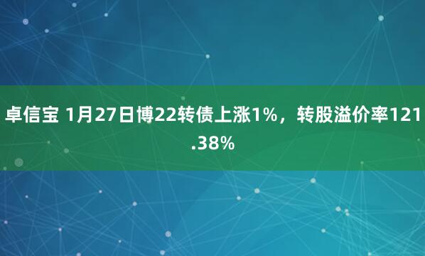 卓信宝 1月27日博22转债上涨1%，转股溢价率121.38%