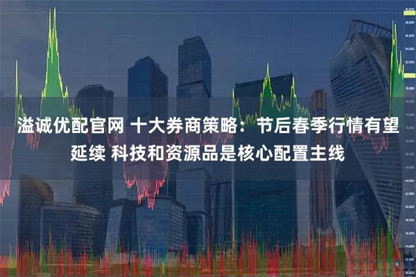 溢诚优配官网 十大券商策略：节后春季行情有望延续 科技和资源品是核心配置主线