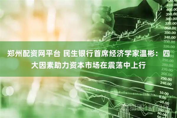 郑州配资网平台 民生银行首席经济学家温彬：四大因素助力资本市场在震荡中上行