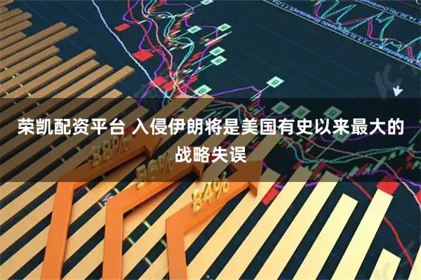 荣凯配资平台 入侵伊朗将是美国有史以来最大的战略失误