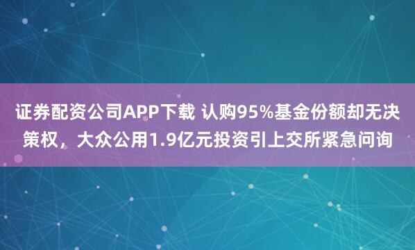 证券配资公司APP下载 认购95%基金份额却无决策权，大众公用1.9亿元投资引上交所紧急问询
