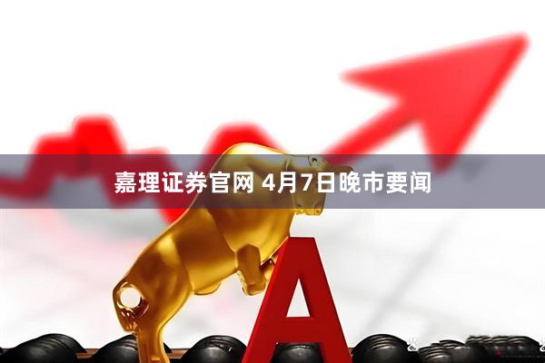 嘉理证券官网 4月7日晚市要闻