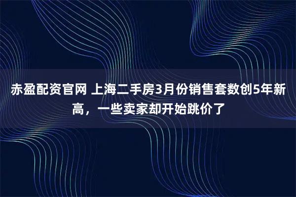 赤盈配资官网 上海二手房3月份销售套数创5年新高，一些卖家却开始跳价了