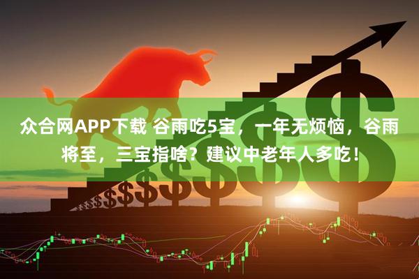 众合网APP下载 谷雨吃5宝，一年无烦恼，谷雨将至，三宝指啥？建议中老年人多吃！
