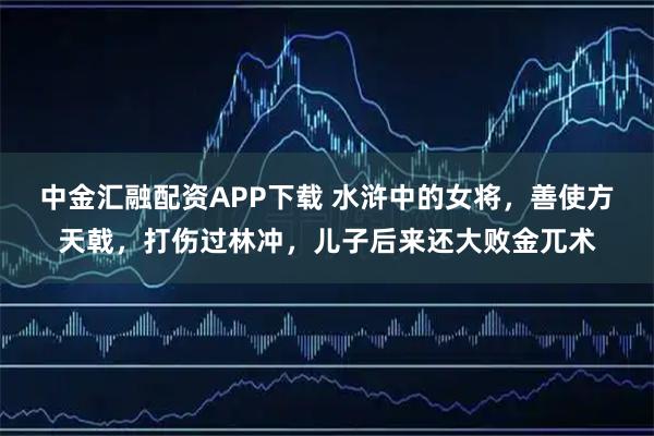 中金汇融配资APP下载 水浒中的女将，善使方天戟，打伤过林冲，儿子后来还大败金兀术