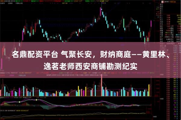 名鼎配资平台 气聚长安，财纳商庭——黄里林、逸茗老师西安商铺勘测纪实