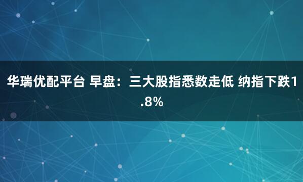 华瑞优配平台 早盘：三大股指悉数走低 纳指下跌1.8%
