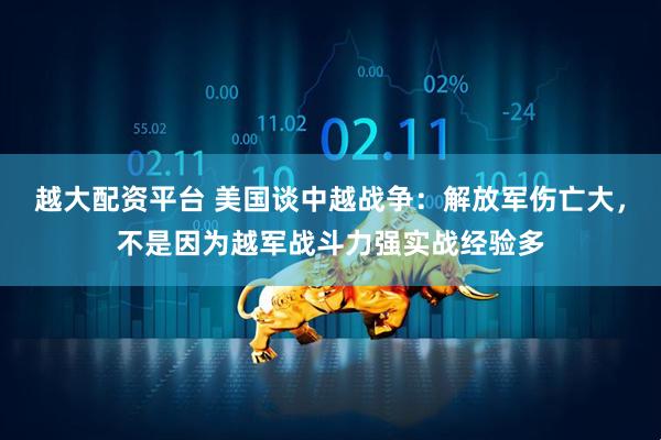 越大配资平台 美国谈中越战争：解放军伤亡大，不是因为越军战斗力强实战经验多